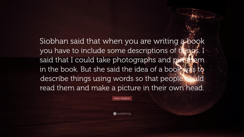 Mark Haddon Quote: “Siobhan said that when you are writing a book you have to include some descriptions of things. I said that I could take photographs and put them in the book. But she said the idea of a book was to describe things using words so that people could read them and make a picture in their own head.”