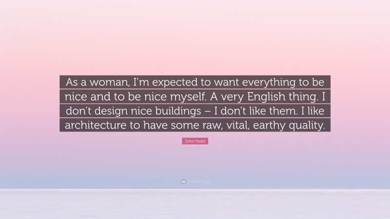 Zaha Hadid Quote: “As a woman, I’m expected to want everything to be nice and to be nice myself. A very English thing. I don’t design nice buildings – I don’t like them. I like architecture to have some raw, vital, earthy quality.”