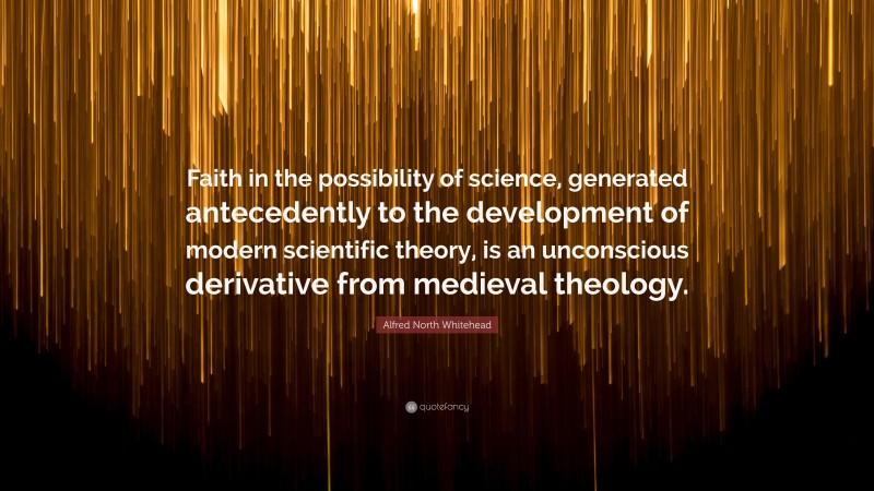 Alfred North Whitehead Quote: “Faith in the possibility of science, generated antecedently to the development of modern scientific theory, is an unconscious derivative from medieval theology.”