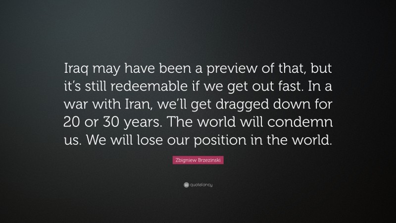 Zbigniew Brzezinski Quote: “Iraq may have been a preview of that, but it’s still redeemable if we get out fast. In a war with Iran, we’ll get dragged down for 20 or 30 years. The world will condemn us. We will lose our position in the world.”