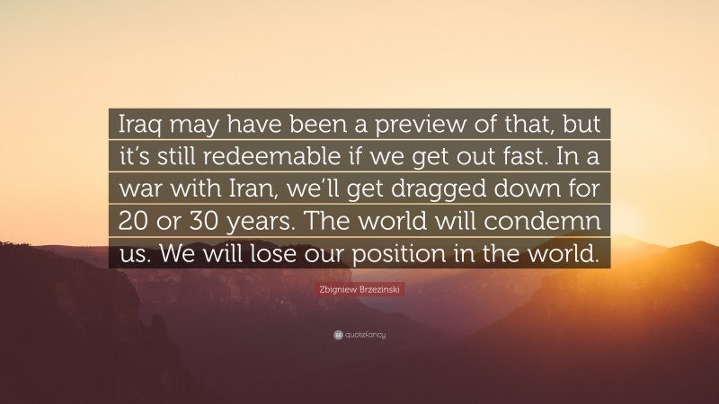 Zbigniew Brzezinski Quote: “Iraq may have been a preview of that, but it’s still redeemable if we get out fast. In a war with Iran, we’ll get dragged down for 20 or 30 years. The world will condemn us. We will lose our position in the world.”