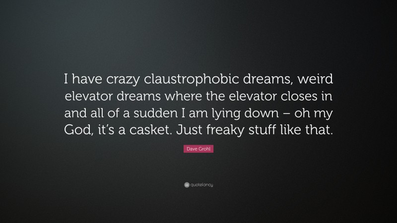 Dave Grohl Quote: “I have crazy claustrophobic dreams, weird elevator dreams where the elevator closes in and all of a sudden I am lying down – oh my God, it’s a casket. Just freaky stuff like that.”