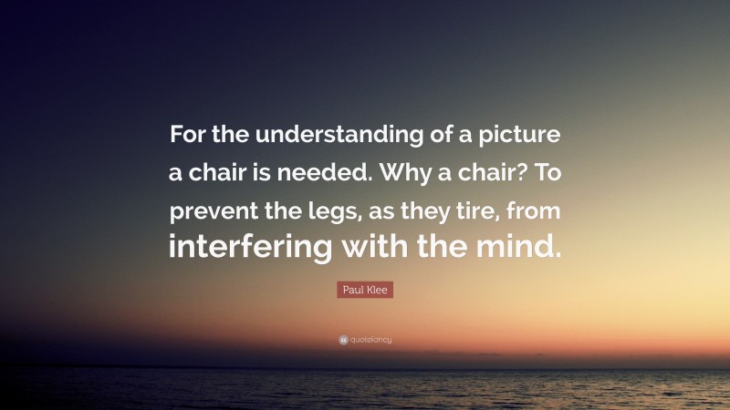 Paul Klee Quote: “For the understanding of a picture a chair is needed. Why a chair? To prevent the legs, as they tire, from interfering with the mind.”