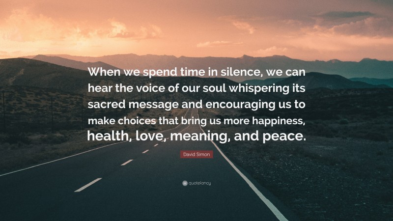 David Simon Quote: “When we spend time in silence, we can hear the voice of our soul whispering its sacred message and encouraging us to make choices that bring us more happiness, health, love, meaning, and peace.”