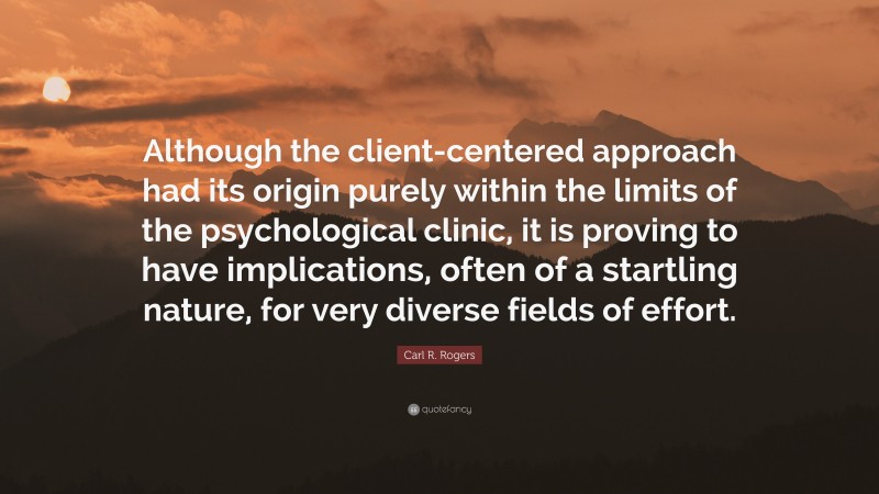 Carl R. Rogers Quote: “Although the client-centered approach had its origin purely within the limits of the psychological clinic, it is proving to have implications, often of a startling nature, for very diverse fields of effort.”