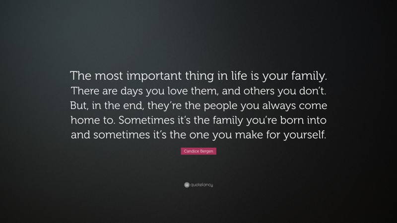Candice Bergen Quote: “The most important thing in life is your family. There are days you love them, and others you don’t. But, in the end, they’re the people you always come home to. Sometimes it’s the family you’re born into and sometimes it’s the one you make for yourself.”