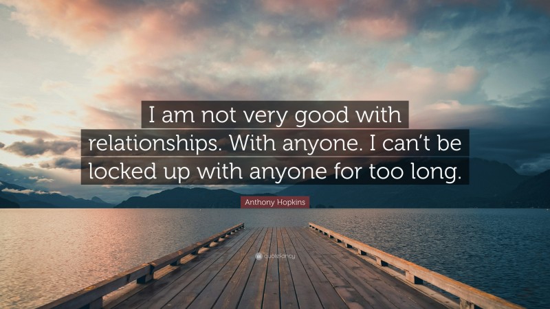 Anthony Hopkins Quote: “I am not very good with relationships. With anyone. I can’t be locked up with anyone for too long.”
