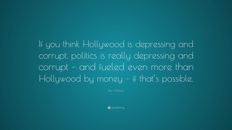 Ben Affleck Quote: “If you think Hollywood is depressing and corrupt, politics is really depressing and corrupt – and fueled even more than Hollywood by money – if that’s possible.”