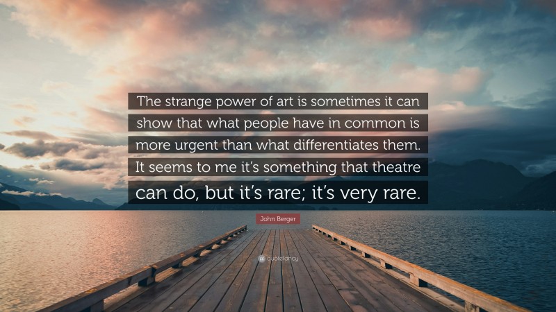 John Berger Quote: “The strange power of art is sometimes it can show that what people have in common is more urgent than what differentiates them. It seems to me it’s something that theatre can do, but it’s rare; it’s very rare.”