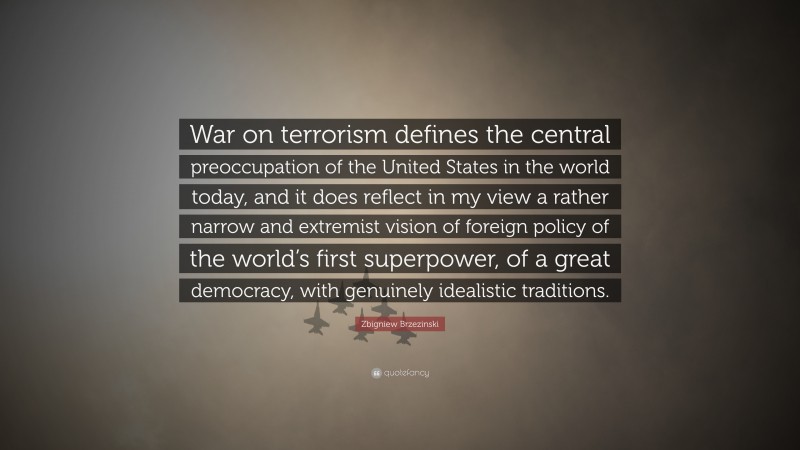 Zbigniew Brzezinski Quote: “War on terrorism defines the central preoccupation of the United States in the world today, and it does reflect in my view a rather narrow and extremist vision of foreign policy of the world’s first superpower, of a great democracy, with genuinely idealistic traditions.”