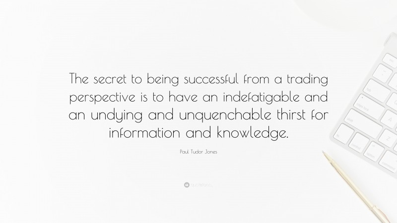 Paul Tudor Jones Quote: “The secret to being successful from a trading perspective is to have an indefatigable and an undying and unquenchable thirst for information and knowledge.”