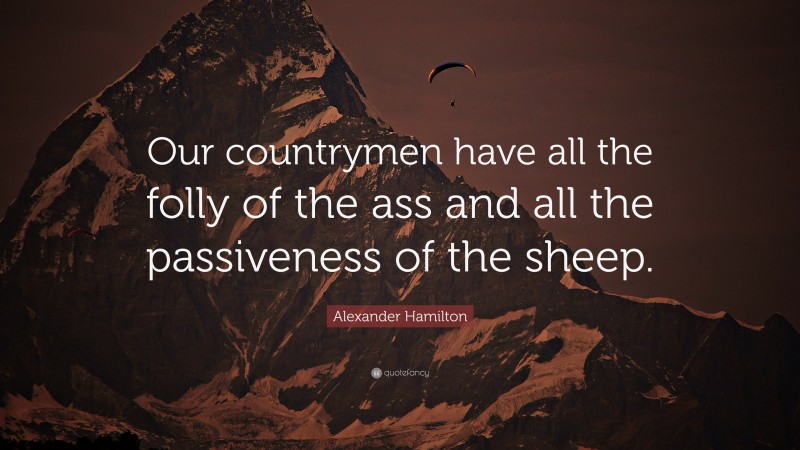 Alexander Hamilton Quote: “Our countrymen have all the folly of the ass and all the passiveness of the sheep.”
