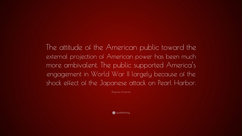 Zbigniew Brzezinski Quote: “The attitude of the American public toward the external projection of American power has been much more ambivalent. The public supported America’s engagement in World War II largely because of the shock effect of the Japanese attack on Pearl Harbor.”