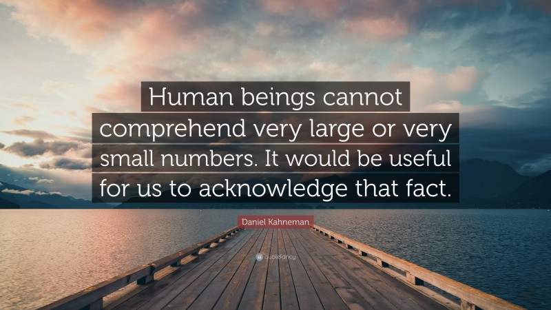 Daniel Kahneman Quote: “Human beings cannot comprehend very large or very small numbers. It would be useful for us to acknowledge that fact.”
