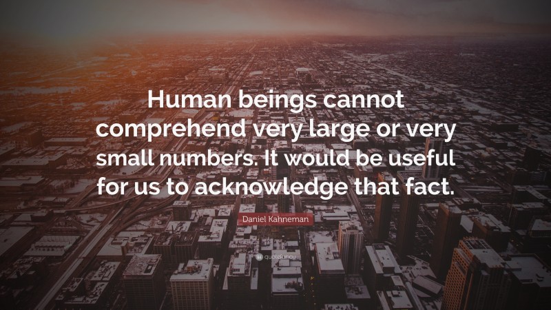 Daniel Kahneman Quote: “Human beings cannot comprehend very large or very small numbers. It would be useful for us to acknowledge that fact.”
