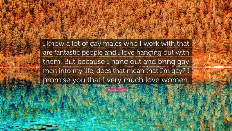 Ryan Seacrest Quote: “I know a lot of gay males who I work with that are fantastic people and I love hanging out with them. But because I hang out and bring gay men into my life, does that mean that I’m gay? I promise you that I very much love women.”