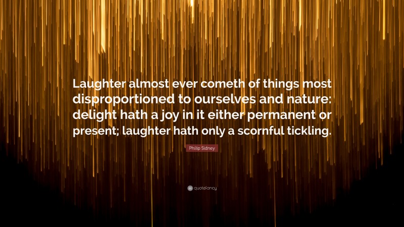 Philip Sidney Quote: “Laughter almost ever cometh of things most disproportioned to ourselves and nature: delight hath a joy in it either permanent or present; laughter hath only a scornful tickling.”