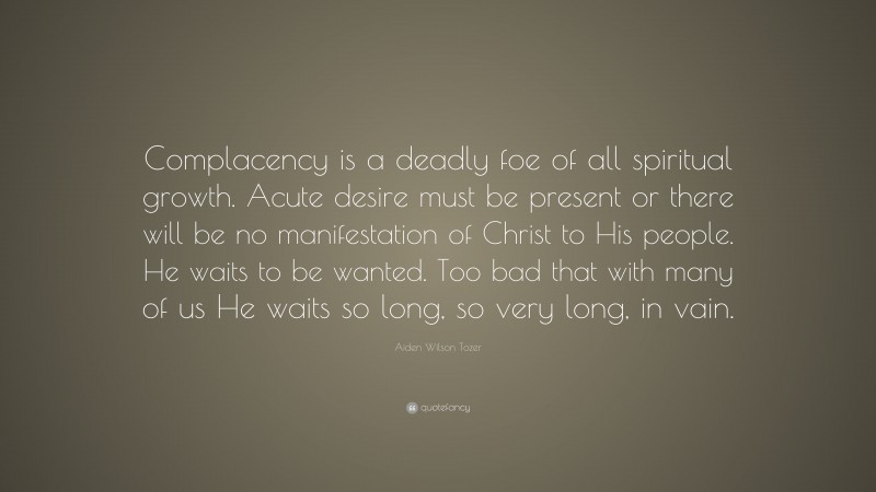 Aiden Wilson Tozer Quote: “Complacency is a deadly foe of all spiritual growth. Acute desire must be present or there will be no manifestation of Christ to His people. He waits to be wanted. Too bad that with many of us He waits so long, so very long, in vain.”