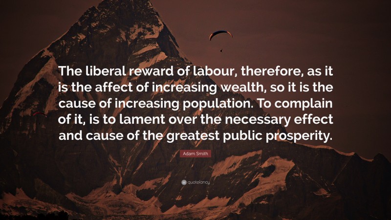 Adam Smith Quote: “The liberal reward of labour, therefore, as it is the affect of increasing wealth, so it is the cause of increasing population. To complain of it, is to lament over the necessary effect and cause of the greatest public prosperity.”