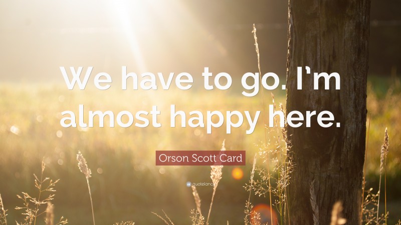 Orson Scott Card Quote: “We have to go. I’m almost happy here.”