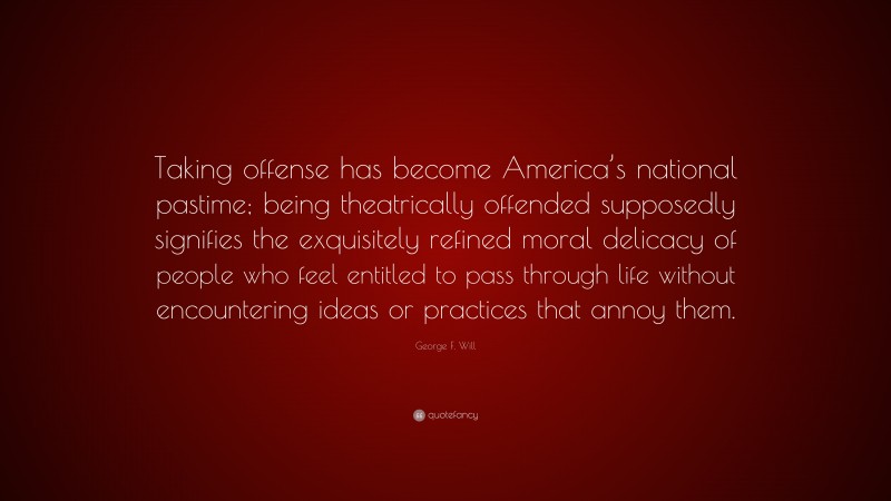 George F. Will Quote: “Taking offense has become America’s national pastime; being theatrically offended supposedly signifies the exquisitely refined moral delicacy of people who feel entitled to pass through life without encountering ideas or practices that annoy them.”