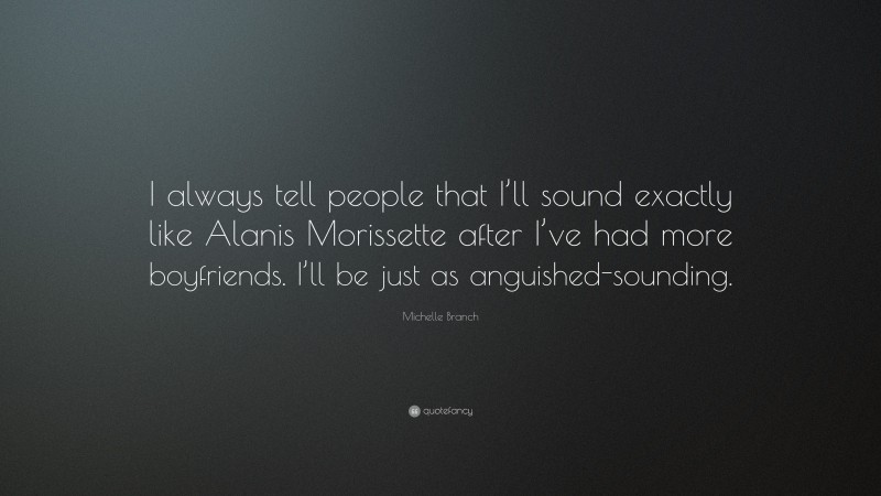 Michelle Branch Quote: “I always tell people that I’ll sound exactly like Alanis Morissette after I’ve had more boyfriends. I’ll be just as anguished-sounding.”