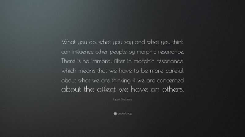 Rupert Sheldrake Quote: “What you do, what you say and what you think can influence other people by morphic resonance. There is no immoral filter in morphic resonance, which means that we have to be more careful about what we are thinking if we are concerned about the affect we have on others.”
