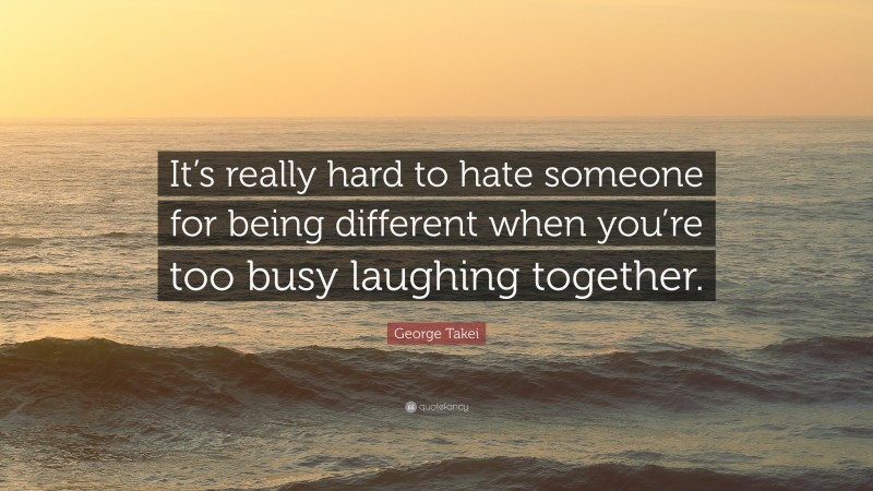 George Takei Quote: “It’s really hard to hate someone for being different when you’re too busy laughing together.”