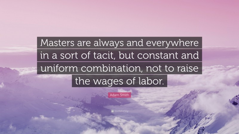 Adam Smith Quote: “Masters are always and everywhere in a sort of tacit, but constant and uniform combination, not to raise the wages of labor.”