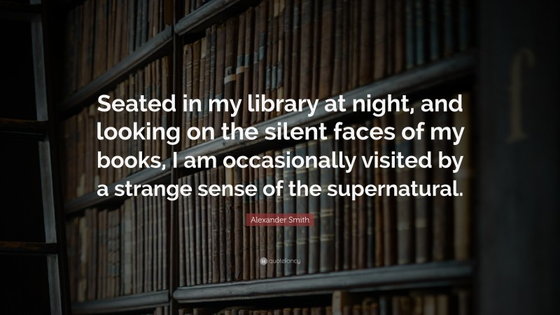 Alexander Smith Quote: “Seated in my library at night, and looking on the silent faces of my books, I am occasionally visited by a strange sense of the supernatural.”