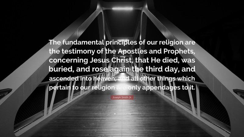 Joseph Smith Jr. Quote: “The fundamental principles of our religion are the testimony of the Apostles and Prophets, concerning Jesus Christ, that He died, was buried, and rose again the third day, and ascended into heaven; and all other things which pertain to our religion are only appendages to it.”