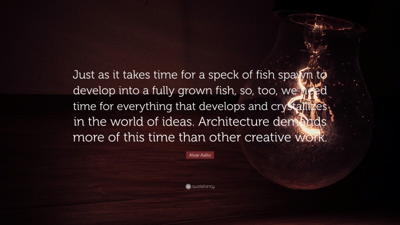 Alvar Aalto Quote: “Just as it takes time for a speck of fish spawn to develop into a fully grown fish, so, too, we need time for everything that develops and crystallizes in the world of ideas. Architecture demands more of this time than other creative work.”