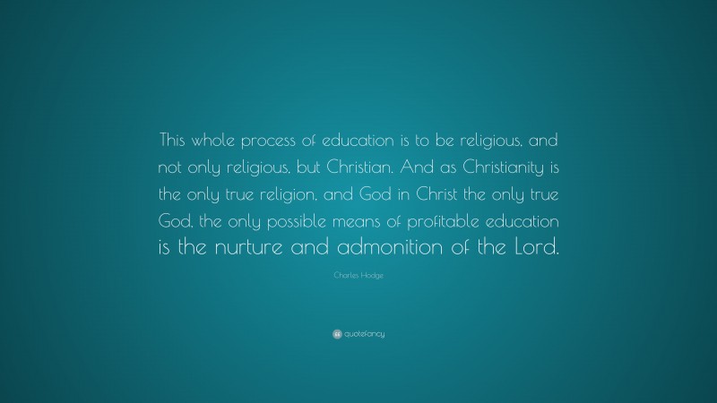 Charles Hodge Quote: “This whole process of education is to be religious, and not only religious, but Christian. And as Christianity is the only true religion, and God in Christ the only true God, the only possible means of profitable education is the nurture and admonition of the Lord.”