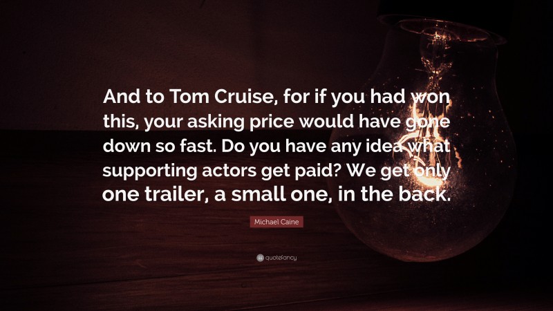 Michael Caine Quote: “And to Tom Cruise, for if you had won this, your asking price would have gone down so fast. Do you have any idea what supporting actors get paid? We get only one trailer, a small one, in the back.”