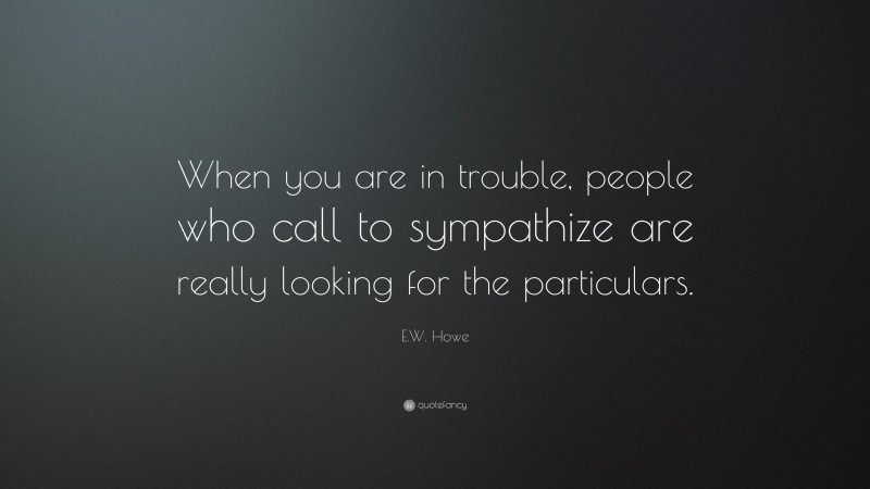 E.W. Howe Quote: “When you are in trouble, people who call to sympathize are really looking for the particulars.”