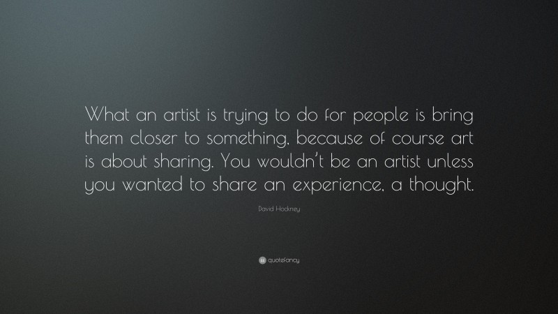 David Hockney Quote: “What an artist is trying to do for people is bring them closer to something, because of course art is about sharing. You wouldn’t be an artist unless you wanted to share an experience, a thought.”