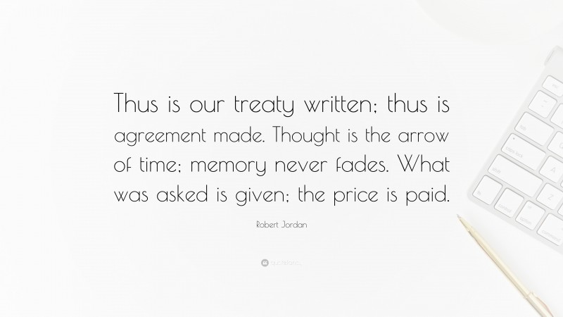 Robert Jordan Quote: “Thus is our treaty written; thus is agreement made. Thought is the arrow of time; memory never fades. What was asked is given; the price is paid.”