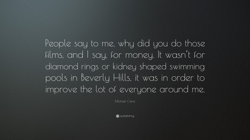 Michael Caine Quote: “People say to me, why did you do those films, and I say, for money. It wasn’t for diamond rings or kidney shaped swimming pools in Beverly Hills, it was in order to improve the lot of everyone around me.”