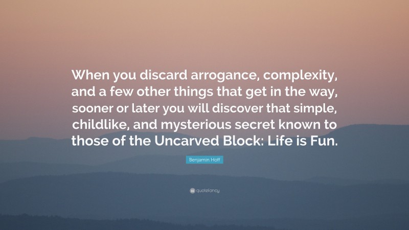 Benjamin Hoff Quote: “When you discard arrogance, complexity, and a few other things that get in the way, sooner or later you will discover that simple, childlike, and mysterious secret known to those of the Uncarved Block: Life is Fun.”