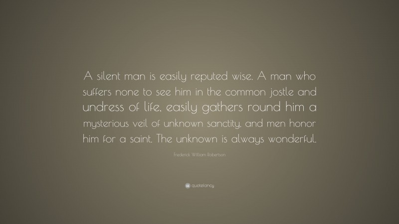 Frederick William Robertson Quote: “A silent man is easily reputed wise. A man who suffers none to see him in the common jostle and undress of life, easily gathers round him a mysterious veil of unknown sanctity, and men honor him for a saint. The unknown is always wonderful.”