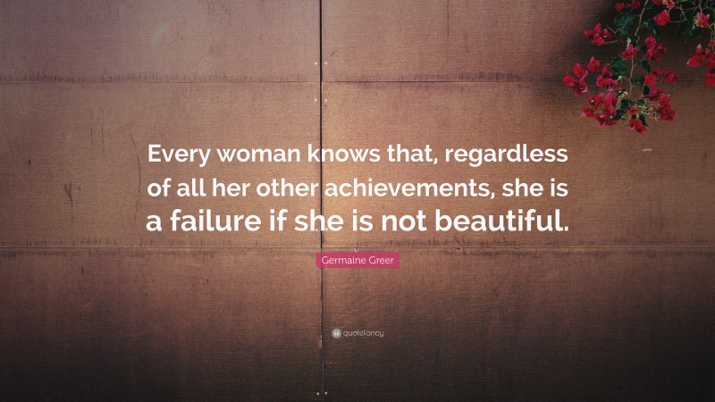Germaine Greer Quote: “Every woman knows that, regardless of all her other achievements, she is a failure if she is not beautiful.”