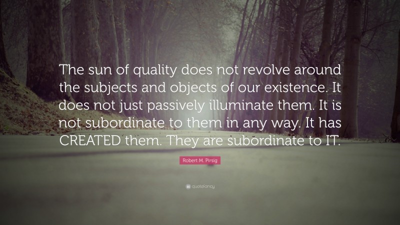 Robert M. Pirsig Quote: “The sun of quality does not revolve around the subjects and objects of our existence. It does not just passively illuminate them. It is not subordinate to them in any way. It has CREATED them. They are subordinate to IT.”