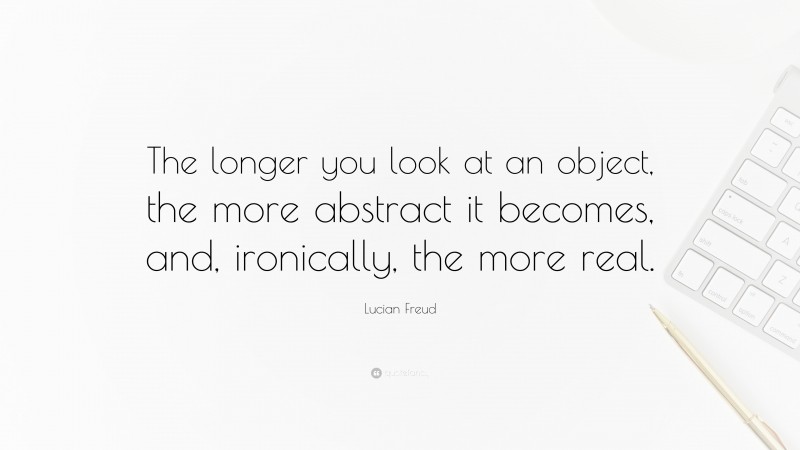 Lucian Freud Quote: “The longer you look at an object, the more abstract it becomes, and, ironically, the more real.”