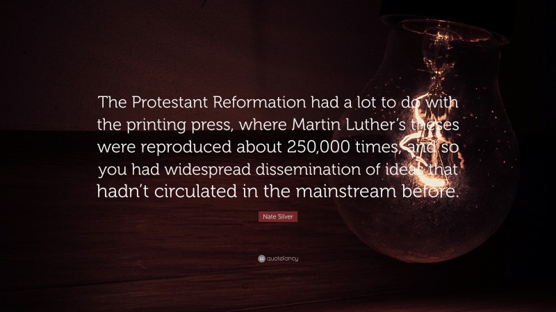 Nate Silver Quote: “The Protestant Reformation had a lot to do with the printing press, where Martin Luther’s theses were reproduced about 250,000 times, and so you had widespread dissemination of ideas that hadn’t circulated in the mainstream before.”