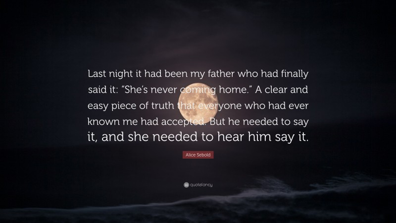 Alice Sebold Quote: “Last night it had been my father who had finally said it: “She’s never coming home.” A clear and easy piece of truth that everyone who had ever known me had accepted. But he needed to say it, and she needed to hear him say it.”