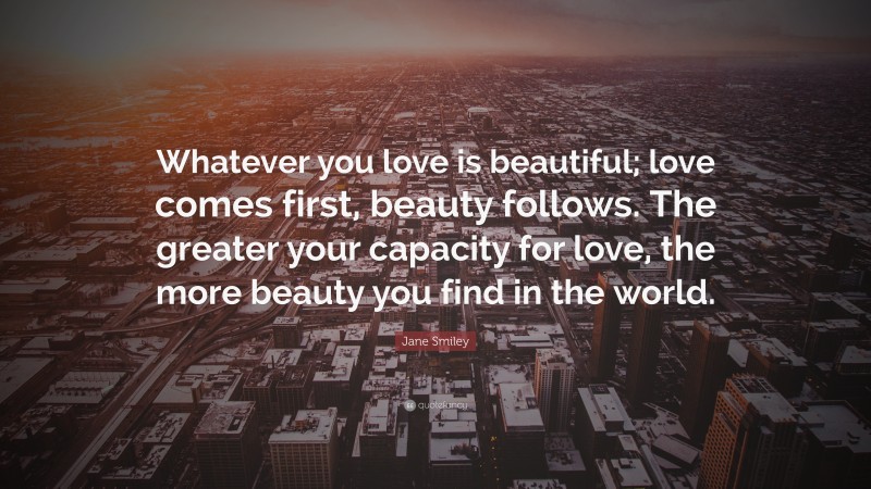 Jane Smiley Quote: “Whatever you love is beautiful; love comes first, beauty follows. The greater your capacity for love, the more beauty you find in the world.”