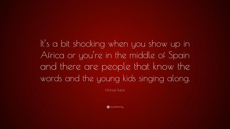 Michael Bublé Quote: “It’s a bit shocking when you show up in Africa or you’re in the middle of Spain and there are people that know the words and the young kids singing along.”