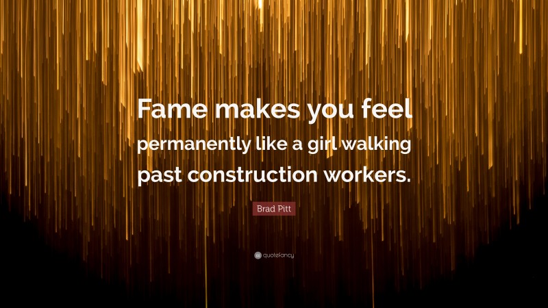 Brad Pitt Quote: “Fame makes you feel permanently like a girl walking past construction workers.”