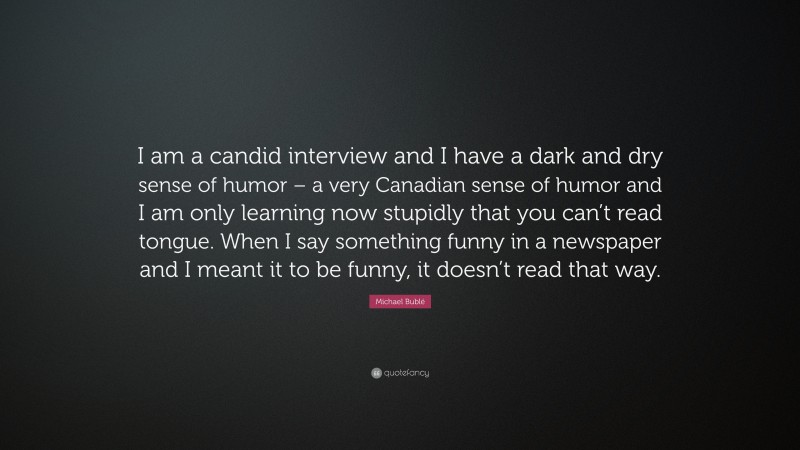 Michael Bublé Quote: “I am a candid interview and I have a dark and dry sense of humor – a very Canadian sense of humor and I am only learning now stupidly that you can’t read tongue. When I say something funny in a newspaper and I meant it to be funny, it doesn’t read that way.”
