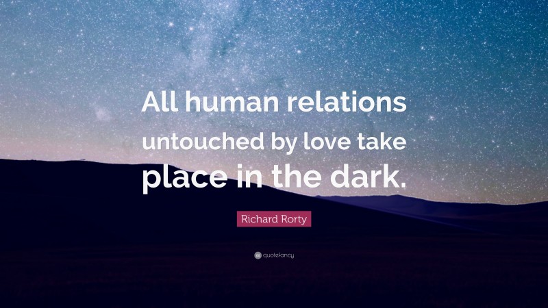 Richard Rorty Quote: “All human relations untouched by love take place in the dark.”